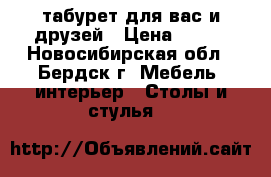 табурет для вас и друзей › Цена ­ 600 - Новосибирская обл., Бердск г. Мебель, интерьер » Столы и стулья   